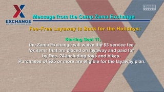 Starting Sept 11,Starting Sept 11,
the Zama Exchange will waive the $3 service feethe Zama Exchange will waive the $3 service fee
for items that are placed on layaway and paid forfor items that are placed on layaway and paid for
by Dec. 24-including toys and bikes.by Dec. 24-including toys and bikes.
Purchases of $25 or more are eligible for the layaway plan.Purchases of $25 or more are eligible for the layaway plan.
Message from the Camp Zama ExchangeMessage from the Camp Zama Exchange
Fee-Free Layaway Is Back for the Holidays:Fee-Free Layaway Is Back for the Holidays:
 