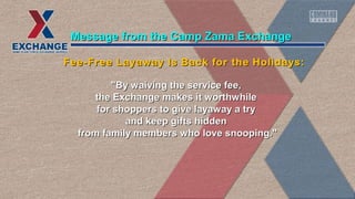 "By waiving the service fee,"By waiving the service fee,
the Exchange makes it worthwhilethe Exchange makes it worthwhile
for shoppers to give layaway a tryfor shoppers to give layaway a try
and keep gifts hiddenand keep gifts hidden
from family members who love snooping."from family members who love snooping."
Message from the Camp Zama ExchangeMessage from the Camp Zama Exchange
Fee-Free Layaway Is Back for the Holidays:Fee-Free Layaway Is Back for the Holidays:
 