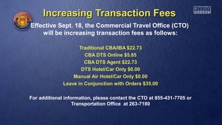 Increasing Transaction FeesIncreasing Transaction Fees
Effective Sept. 18, the Commercial Travel Office (CTO)
will be increasing transaction fees as follows:
Traditional CBA/IBA $22.73
CBA DTS Online $5.85
CBA DTS Agent $22.73
DTS Hotel/Car Only $0.00
Manual Air Hotel/Car Only $0.00
Leave in Conjunction with Orders $35.00
For additional information, please contact the CTO at 855-431-7705 or
Transportation Office at 263-7180
 