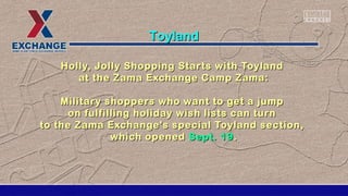 Holly, Jolly Shopping Starts with ToylandHolly, Jolly Shopping Starts with Toyland
at the Zama Exchange Camp Zama:at the Zama Exchange Camp Zama:
Military shoppers who want to get a jumpMilitary shoppers who want to get a jump
on fulfilling holiday wish lists can turnon fulfilling holiday wish lists can turn
to the Zama Exchange's special Toyland section,to the Zama Exchange's special Toyland section,
which openedwhich opened Sept. 19Sept. 19..
ToylandToyland
 