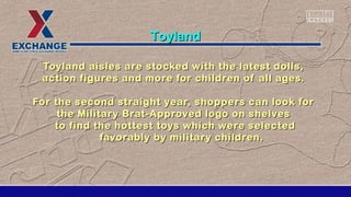 Toyland aisles are stocked with the latest dolls,Toyland aisles are stocked with the latest dolls,
action figures and more for children of all ages.action figures and more for children of all ages.
For the second straight year, shoppers can look forFor the second straight year, shoppers can look for
the Military Brat-Approved logo on shelvesthe Military Brat-Approved logo on shelves
to find the hottest toys which were selectedto find the hottest toys which were selected
favorably by military children.favorably by military children.
ToylandToyland
 
