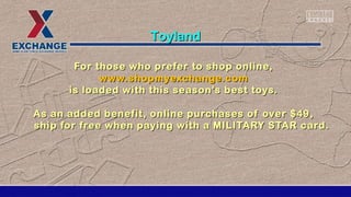 For those who prefer to shop online,For those who prefer to shop online,
www.shopmyexchange.comwww.shopmyexchange.com
is loaded with this season's best toys.is loaded with this season's best toys.
As an added benefit, online purchases of over $49,As an added benefit, online purchases of over $49,
ship for free when paying with a MILITARY STAR card.ship for free when paying with a MILITARY STAR card.
ToylandToyland
 