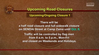 There will beThere will be
a half road closure and full sidewalk closurea half road closure and full sidewalk closure
on SENDAI Street at Camp Zama untilon SENDAI Street at Camp Zama until Oct. 9Oct. 9..
Traffic will be controlled by flag menTraffic will be controlled by flag men
from 8 a.m. to 5 p.m., Mon-Frifrom 8 a.m. to 5 p.m., Mon-Fri
and closed on Weekends and Holidays.and closed on Weekends and Holidays.
Upcoming Road ClosuresUpcoming Road Closures
Upcoming/Ongoing Closure 1Upcoming/Ongoing Closure 1
 
