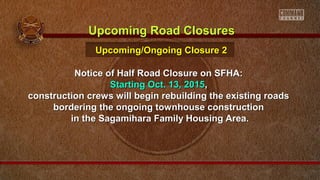 Notice of Half Road Closure on SFHA:Notice of Half Road Closure on SFHA:
Starting Oct. 13, 2015Starting Oct. 13, 2015,,
construction crews will begin rebuilding the existing roadsconstruction crews will begin rebuilding the existing roads
bordering the ongoing townhouse constructionbordering the ongoing townhouse construction
in the Sagamihara Family Housing Area.in the Sagamihara Family Housing Area.
Upcoming Road ClosuresUpcoming Road Closures
Upcoming/Ongoing Closure 2Upcoming/Ongoing Closure 2
 