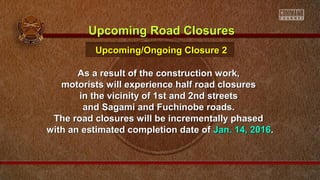 As a result of the construction work,As a result of the construction work,
motorists will experience half road closuresmotorists will experience half road closures
in the vicinity of 1st and 2nd streetsin the vicinity of 1st and 2nd streets
and Sagami and Fuchinobe roads.and Sagami and Fuchinobe roads.
The road closures will be incrementally phasedThe road closures will be incrementally phased
with an estimated completion date ofwith an estimated completion date of Jan. 14, 2016Jan. 14, 2016..
Upcoming Road ClosuresUpcoming Road Closures
Upcoming/Ongoing Closure 2Upcoming/Ongoing Closure 2
 
