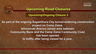 As part of the ongoing Sagamihara City tunnel-widening constructionAs part of the ongoing Sagamihara City tunnel-widening construction
project on Camp Zama,project on Camp Zama,
Ishinomaki Avenue (street area betweenIshinomaki Avenue (street area between
Community Bank and the Camp Zama Community Club)Community Bank and the Camp Zama Community Club)
has been openedhas been opened
to traffic after being closed for a year.to traffic after being closed for a year.
Upcoming Road ClosuresUpcoming Road Closures
Upcoming/Ongoing Closure 3Upcoming/Ongoing Closure 3
 