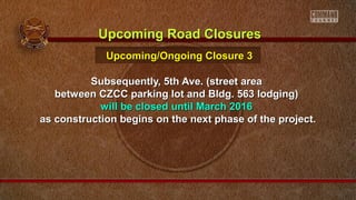 Subsequently, 5th Ave. (street areaSubsequently, 5th Ave. (street area
between CZCC parking lot and Bldg. 563 lodging)between CZCC parking lot and Bldg. 563 lodging)
will be closed until March 2016will be closed until March 2016
as construction begins on the next phase of the project.as construction begins on the next phase of the project.
Upcoming Road ClosuresUpcoming Road Closures
Upcoming/Ongoing Closure 3Upcoming/Ongoing Closure 3
 