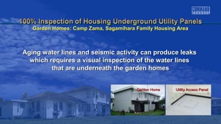 Garden HomeGarden Home Utility Access PanelUtility Access Panel
Aging water lines and seismic activity can produce leaksAging water lines and seismic activity can produce leaks
which requires a visual inspection of the water lineswhich requires a visual inspection of the water lines
that are underneath the garden homesthat are underneath the garden homes
Garden Homes: Camp Zama, Sagamihara Family Housing AreaGarden Homes: Camp Zama, Sagamihara Family Housing Area
 