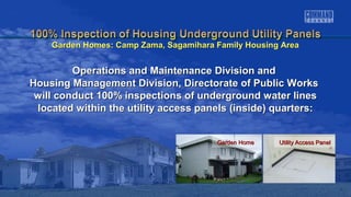 Garden HomeGarden Home Utility Access PanelUtility Access Panel
Operations and Maintenance Division andOperations and Maintenance Division and
Housing Management Division, Directorate of Public WorksHousing Management Division, Directorate of Public Works
will conduct 100% inspections of underground water lineswill conduct 100% inspections of underground water lines
located within the utility access panels (inside) quarters:located within the utility access panels (inside) quarters:
Garden Homes: Camp Zama, Sagamihara Family Housing AreaGarden Homes: Camp Zama, Sagamihara Family Housing Area
 