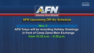 Nov. 3Nov. 3
AFN Tokyo will be recording Holiday GreetingsAFN Tokyo will be recording Holiday Greetings
in front of Camp Zama Main Exchangein front of Camp Zama Main Exchange
from 10:30 a.m. – 6:30 p.m.from 10:30 a.m. – 6:30 p.m.
 