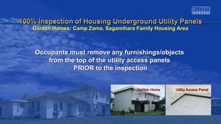 Garden HomeGarden Home Utility Access PanelUtility Access Panel
Occupants must remove any furnishings/objectsOccupants must remove any furnishings/objects
from the top of the utility access panelsfrom the top of the utility access panels
PRIOR to the inspectionPRIOR to the inspection
Garden Homes: Camp Zama, Sagamihara Family Housing AreaGarden Homes: Camp Zama, Sagamihara Family Housing Area
 