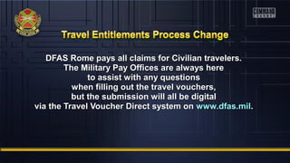 DFAS Rome pays all claims for Civilian travelers.DFAS Rome pays all claims for Civilian travelers.
The Military Pay Offices are always hereThe Military Pay Offices are always here
to assist with any questionsto assist with any questions
when filling out the travel vouchers,when filling out the travel vouchers,
but the submission will all be digitalbut the submission will all be digital
via the Travel Voucher Direct system onvia the Travel Voucher Direct system on www.dfas.milwww.dfas.mil..
 