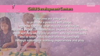 Programs are designedPrograms are designed
to promote a positive self image,to promote a positive self image,
develop fine and large muscle coordination,develop fine and large muscle coordination,
increase verbal communication, expand creative ideas,increase verbal communication, expand creative ideas,
build self help skills and problem solving techniques,build self help skills and problem solving techniques,
and to teach educational learning conceptsand to teach educational learning concepts
through situational learning experiences and play.through situational learning experiences and play.
 