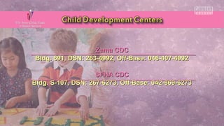 Zama CDCZama CDC
Bldg. 691, DSN: 263-4992, Off-Base: 046-407-4992Bldg. 691, DSN: 263-4992, Off-Base: 046-407-4992
SFHA CDCSFHA CDC
Bldg. S-107, DSN: 267-6273, Off-Base: 042-869-6273Bldg. S-107, DSN: 267-6273, Off-Base: 042-869-6273
 