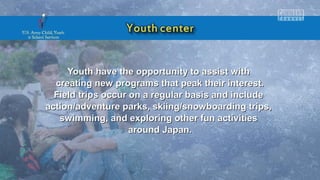 Youth have the opportunity to assist withYouth have the opportunity to assist with
creating new programs that peak their interest.creating new programs that peak their interest.
Field trips occur on a regular basis and includeField trips occur on a regular basis and include
action/adventure parks, skiing/snowboarding trips,action/adventure parks, skiing/snowboarding trips,
swimming, and exploring other fun activitiesswimming, and exploring other fun activities
around Japan.around Japan.
 