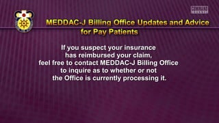 If you suspect your insuranceIf you suspect your insurance
has reimbursed your claim,has reimbursed your claim,
feel free to contact MEDDAC-J Billing Officefeel free to contact MEDDAC-J Billing Office
to inquire as to whether or notto inquire as to whether or not
the Office is currently processing it.the Office is currently processing it.
 