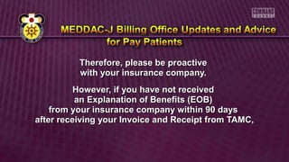 Therefore, please be proactiveTherefore, please be proactive
with your insurance company.with your insurance company.
However, if you have not receivedHowever, if you have not received
an Explanation of Benefits (EOB)an Explanation of Benefits (EOB)
from your insurance company within 90 daysfrom your insurance company within 90 days
after receiving your Invoice and Receipt from TAMC,after receiving your Invoice and Receipt from TAMC,
 