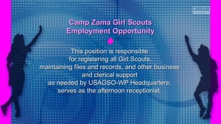 This position is responsibleThis position is responsible
for registering all Girl Scouts,for registering all Girl Scouts,
maintaining files and records, and other businessmaintaining files and records, and other business
and clerical supportand clerical support
as needed by USAGSO-WP Headquarters;as needed by USAGSO-WP Headquarters;
serves as the afternoon receptionist.serves as the afternoon receptionist.
Camp Zama Girl ScoutsCamp Zama Girl Scouts
Employment OpportunityEmployment Opportunity
 