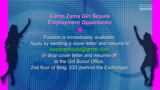 Position is immediately available;Position is immediately available;
Apply by sending a cover letter and resume toApply by sending a cover letter and resume to
westpacificceo@gmail.comwestpacificceo@gmail.com
or drop cover letter and resume offor drop cover letter and resume off
at the Girl Scout Office,at the Girl Scout Office,
2nd floor of Bldg. 533 (behind the Exchange).2nd floor of Bldg. 533 (behind the Exchange).
Camp Zama Girl ScoutsCamp Zama Girl Scouts
Employment OpportunityEmployment Opportunity
 