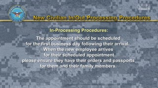 In-Processing Procedures:In-Processing Procedures:
The appointment should be scheduledThe appointment should be scheduled
for the first business day following their arrival.for the first business day following their arrival.
When the new employee arrivesWhen the new employee arrives
for their scheduled appointmentfor their scheduled appointment
please ensure they have their orders and passportsplease ensure they have their orders and passports
for them and their family members.for them and their family members.
 