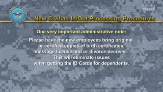 One very important administrative note:One very important administrative note:
Please have the new employees bring originalPlease have the new employees bring original
or certified copies of birth certificates,or certified copies of birth certificates,
marriage license and or divorce decrees.marriage license and or divorce decrees.
This will eliminate issuesThis will eliminate issues
when getting the ID Cards for dependents.when getting the ID Cards for dependents.
 