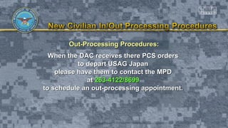 Out-Processing Procedures:Out-Processing Procedures:
When the DAC receives there PCS ordersWhen the DAC receives there PCS orders
to depart USAG Japanto depart USAG Japan
please have them to contact the MPDplease have them to contact the MPD
atat 263-4122/8699263-4122/8699
to schedule an out-processing appointment.to schedule an out-processing appointment.
 
