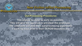 Out-Processing Procedures:Out-Processing Procedures:
This should be done as early as possible.This should be done as early as possible.
This will give the agencies to pre-clear the employee.This will give the agencies to pre-clear the employee.
The employee will pick their out-processing paperworkThe employee will pick their out-processing paperwork
5 working days prior to their DEROS/departure day.5 working days prior to their DEROS/departure day.
 