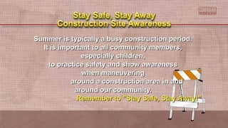 Summer is typically a busy construction period.Summer is typically a busy construction period.
It is important to all community members,It is important to all community members,
especially children,especially children,
to practice safety and show awarenessto practice safety and show awareness
when maneuveringwhen maneuvering
around a construction area in andaround a construction area in and
around our community.around our community.
Remember to "Stay Safe, Stay Away!"Remember to "Stay Safe, Stay Away!"
 