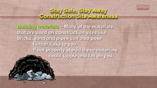 Building materialsBuilding materials – Many of the materials– Many of the materials
that are used on construction sites likethat are used on construction sites like
bricks, sand and pipes can also posebricks, sand and pipes can also pose
further risks to you.further risks to you.
If not properly stored these materialsIf not properly stored these materials
could topple and fall on you.could topple and fall on you.
 