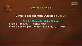 Domestic and Hot Water Outages onDomestic and Hot Water Outages on Oct. 28Oct. 28
Oct. 21: Domestic Water OutageOct. 21: Domestic Water Outage
From 9 ~ 11 a.m. / Bldg. 1024From 9 ~ 11 a.m. / Bldg. 1024
From 9 a.m. ~ 4 p.m. / Bldgs.. 812, 813, 1027, 1024-1From 9 a.m. ~ 4 p.m. / Bldgs.. 812, 813, 1027, 1024-1
 