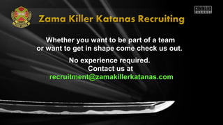 Whether you want to be part of a teamWhether you want to be part of a team
or want to get in shape come check us out.or want to get in shape come check us out.
No experience required.No experience required.
Contact us atContact us at
recruitment@zamakillerkatanas.comrecruitment@zamakillerkatanas.com
 