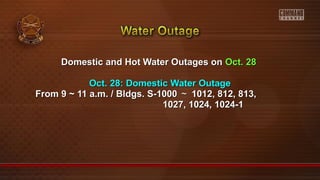 Domestic and Hot Water Outages onDomestic and Hot Water Outages on Oct. 28Oct. 28
Oct. 28: Domestic Water OutageOct. 28: Domestic Water Outage
From 9 ~ 11 a.m. / Bldgs. S-1000From 9 ~ 11 a.m. / Bldgs. S-1000 ～～ 1012, 812, 813,1012, 812, 813,
1027, 1024, 1024-11027, 1024, 1024-1
 