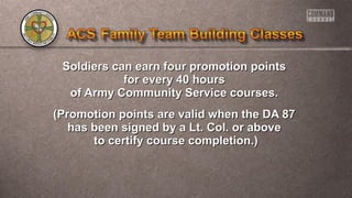 Soldiers can earn four promotion pointsSoldiers can earn four promotion points
for every 40 hoursfor every 40 hours
of Army Community Service courses.of Army Community Service courses.
(Promotion points are valid when the DA 87(Promotion points are valid when the DA 87
has been signed by a Lt. Col. or abovehas been signed by a Lt. Col. or above
to certify course completion.)to certify course completion.)
 