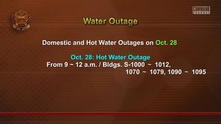 Domestic and Hot Water Outages onDomestic and Hot Water Outages on Oct. 28Oct. 28
Oct. 28: Hot Water OutageOct. 28: Hot Water Outage
From 9 ~ 12 a.m. / Bldgs. S-1000From 9 ~ 12 a.m. / Bldgs. S-1000 ～～ 1012,1012,
10701070 ～～ 1079, 10901079, 1090 ～～ 10951095
 