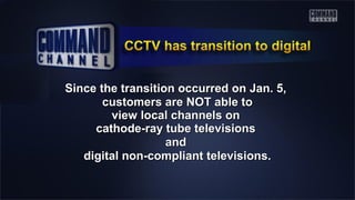 Since the transition occurred on Jan. 5,Since the transition occurred on Jan. 5,
customers are NOT able tocustomers are NOT able to
view local channels onview local channels on
cathode-ray tube televisionscathode-ray tube televisions
andand
digital non-compliant televisions.digital non-compliant televisions.
 