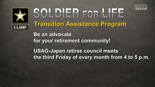 Transition Assistance ProgramTransition Assistance Program
Be an advocateBe an advocate
for your retirement community!for your retirement community!
USAG-Japan retiree council meetsUSAG-Japan retiree council meets
the third Friday of every month from 4 to 5 p.m.the third Friday of every month from 4 to 5 p.m.
 