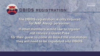 The DBIDS registration is only requiredThe DBIDS registration is only required
for NAF Atsugi personnel.for NAF Atsugi personnel.
If other members would like to registerIf other members would like to register
and receive a Guest Passand receive a Guest Pass
for their guest to come on board the installation,for their guest to come on board the installation,
they will need to be registered into DBIDS.they will need to be registered into DBIDS.
 