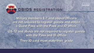 Military members E-7 and above/OfficersMilitary members E-7 and above/Officers
are not required to register guests and obtainare not required to register guests and obtain
a Guest Pass with the Pass and ID office.a Guest Pass with the Pass and ID office.
GS-12 and above are not required to register guestsGS-12 and above are not required to register guests
with the Pass and ID Office.with the Pass and ID Office.
Their ID card must state their grade.Their ID card must state their grade.
 