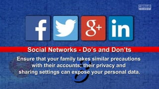 33
Social Networks - Do’s and Don’tsSocial Networks - Do’s and Don’ts
Ensure that your family takes similar precautionsEnsure that your family takes similar precautions
with their accounts; their privacy andwith their accounts; their privacy and
sharing settings can expose your personal data.sharing settings can expose your personal data.
 