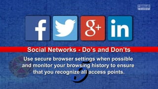 55
Social Networks - Do’s and Don’tsSocial Networks - Do’s and Don’ts
Use secure browser settings when possibleUse secure browser settings when possible
and monitor your browsing history to ensureand monitor your browsing history to ensure
that you recognize all access points.that you recognize all access points.
 