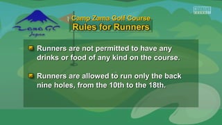 Runners are not permitted to have anyRunners are not permitted to have any
drinks or food of any kind on the course.drinks or food of any kind on the course.
Runners are allowed to run only the backRunners are allowed to run only the back
nine holes, from the 10th to the 18th.nine holes, from the 10th to the 18th.
Camp Zama Golf CourseCamp Zama Golf Course
 