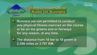 Runners are not permitted to conductRunners are not permitted to conduct
any physical fitness exercise on the courseany physical fitness exercise on the course
or be on the greens and or fairwaysor be on the greens and or fairways
for any reason, at any time.for any reason, at any time.
The distance from 10 tee to 18 green isThe distance from 10 tee to 18 green is
2.356 miles or 3.791 KM.2.356 miles or 3.791 KM.
Camp Zama Golf CourseCamp Zama Golf Course
 