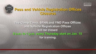 The Camp Zama, SFHA and YND Pass OfficesThe Camp Zama, SFHA and YND Pass Offices
and Vehicle Registration Officesand Vehicle Registration Offices
will be closedwill be closed
8 a.m. to 1 p.m. every Thursday start on Jan. 158 a.m. to 1 p.m. every Thursday start on Jan. 15
for training.for training.
Pass and Vehicle Registration OfficesPass and Vehicle Registration Offices
ClosuresClosures
 