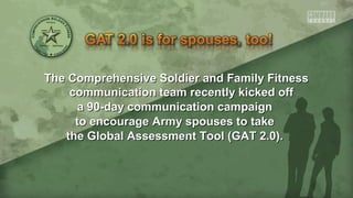 The Comprehensive Soldier and Family FitnessThe Comprehensive Soldier and Family Fitness
communication team recently kicked offcommunication team recently kicked off
a 90-day communication campaigna 90-day communication campaign
to encourage Army spouses to taketo encourage Army spouses to take
the Global Assessment Tool (GAT 2.0).the Global Assessment Tool (GAT 2.0).
 