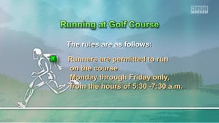 The rules are as follows:The rules are as follows:
Runners are permitted to runRunners are permitted to run
on the courseon the course
Monday through Friday only,Monday through Friday only,
from the hours of 5:30 -7:30 a.m.from the hours of 5:30 -7:30 a.m.
 