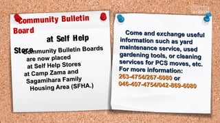 Community Bulletin Boards
Community Bulletin Boards
are now placedare now placed
at Self Help Storesat Self Help Stores
at Camp Zama andat Camp Zama and
Sagamihara FamilySagamihara Family
Housing Area (SFHA.)Housing Area (SFHA.)
Community Bulletin
Board
at Self Help
Store
Come and exchange usefulCome and exchange useful
information such as yardinformation such as yard
maintenance service, usedmaintenance service, used
gardening tools, or cleaninggardening tools, or cleaning
services for PCS moves, etc.services for PCS moves, etc.
For more information:For more information:
263-4754/267-6080263-4754/267-6080 oror
046-407-4754/042-869-6080046-407-4754/042-869-6080
 