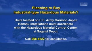 Units located on U.S. Army Garrison JapanUnits located on U.S. Army Garrison Japan
Honshu installations must coordinateHonshu installations must coordinate
with the Hazardous Material Control Centerwith the Hazardous Material Control Center
at Sagami Depot.at Sagami Depot.
CallCall 268-4222268-4222 for assistance.for assistance.
 