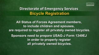 All Status of Forces Agreement members,All Status of Forces Agreement members,
to include children and spouses,to include children and spouses,
are required to register all privately owned bicycles.are required to register all privately owned bicycles.
Sponsors need to prepare USAG-J Form 1349EJSponsors need to prepare USAG-J Form 1349EJ
in order to properly registerin order to properly register
all privately owned bicycles.all privately owned bicycles.
Directorate of Emergency ServicesDirectorate of Emergency Services
Bicycle RegistrationBicycle Registration
 
