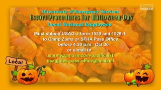 Must submit USAG-J form 1529 and 1529-1Must submit USAG-J form 1529 and 1529-1
to Camp Zama or SFHA Pass Officeto Camp Zama or SFHA Pass Office
before 4:30 p.m., Oct 30before 4:30 p.m., Oct 30
or e-mail toor e-mail to
usarmy.zama.imcom-pacific.list.usarmy.zama.imcom-pacific.list.
usagj-des-pass-office@mail.milusagj-des-pass-office@mail.mil
Directorate of Emergency ServicesDirectorate of Emergency Services
Local National EmployeesLocal National Employees
Local
 