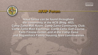 Issue forms can be found throughoutIssue forms can be found throughout
the community at the ACS (Bldg. 402),the community at the ACS (Bldg. 402),
Camp Zama Mail Room, Camp Zama Community Club,Camp Zama Mail Room, Camp Zama Community Club,
Camp Zama Main Exchange, Camp Zama Golf Course,Camp Zama Main Exchange, Camp Zama Golf Course,
Yano Fitness Center, and at the Camp ZamaYano Fitness Center, and at the Camp Zama
and Sagamihara Family Housing Area commissaries.and Sagamihara Family Housing Area commissaries.
 